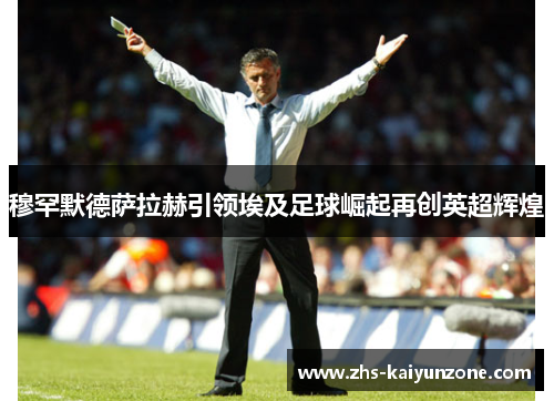 穆罕默德萨拉赫引领埃及足球崛起再创英超辉煌