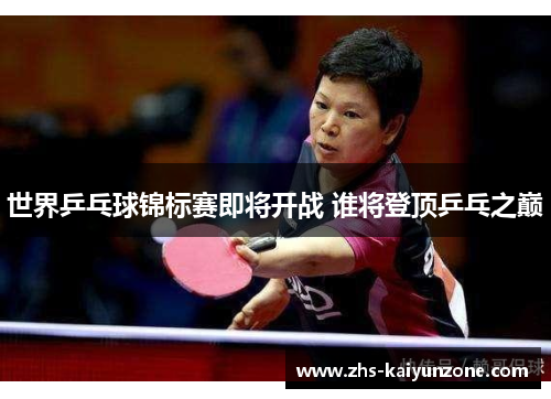 世界乒乓球锦标赛即将开战 谁将登顶乒乓之巅