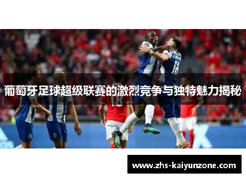 葡萄牙足球超级联赛的激烈竞争与独特魅力揭秘
