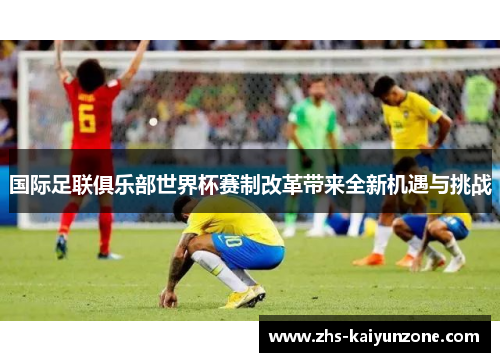 国际足联俱乐部世界杯赛制改革带来全新机遇与挑战