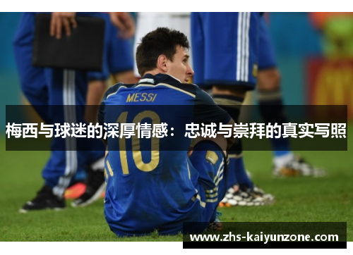 梅西与球迷的深厚情感：忠诚与崇拜的真实写照