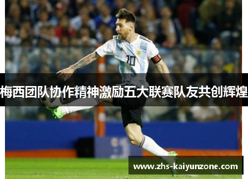 梅西团队协作精神激励五大联赛队友共创辉煌