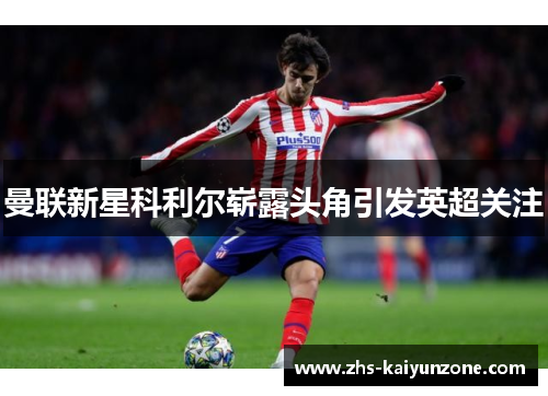 曼联新星科利尔崭露头角引发英超关注