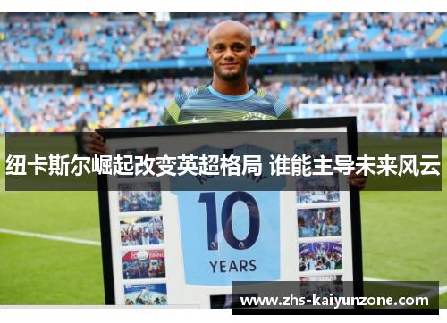 纽卡斯尔崛起改变英超格局 谁能主导未来风云